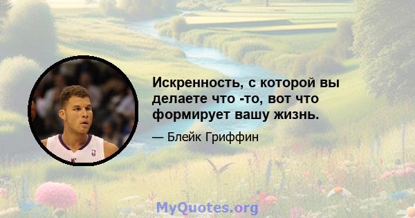 Искренность, с которой вы делаете что -то, вот что формирует вашу жизнь.