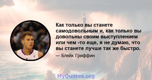 Как только вы станете самодовольным и, как только вы довольны своим выступлением или чем -то еще, я не думаю, что вы станете лучше так же быстро.