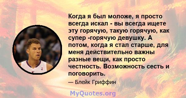 Когда я был моложе, я просто всегда искал - вы всегда ищете эту горячую, такую ​​горячую, как супер -горячую девушку. А потом, когда я стал старше, для меня действительно важны разные вещи, как просто честность.