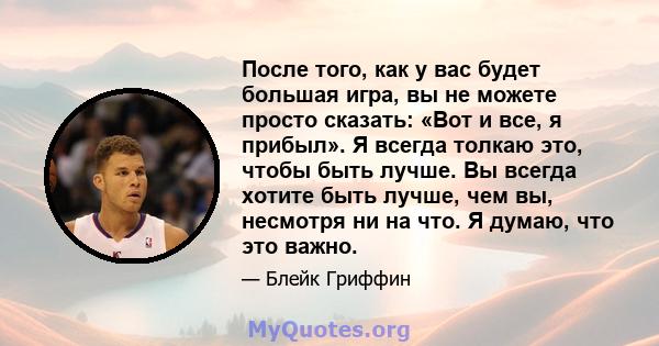 После того, как у вас будет большая игра, вы не можете просто сказать: «Вот и все, я прибыл». Я всегда толкаю это, чтобы быть лучше. Вы всегда хотите быть лучше, чем вы, несмотря ни на что. Я думаю, что это важно.