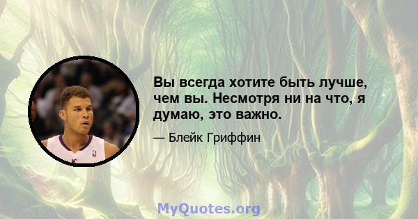 Вы всегда хотите быть лучше, чем вы. Несмотря ни на что, я думаю, это важно.