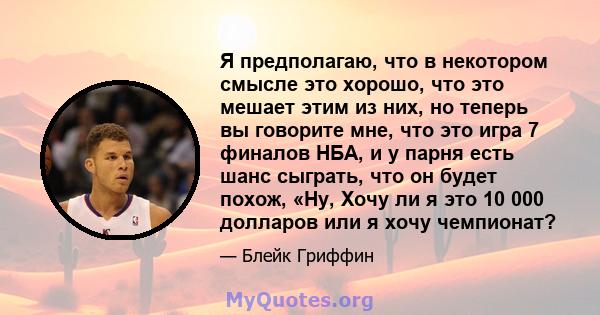 Я предполагаю, что в некотором смысле это хорошо, что это мешает этим из них, но теперь вы говорите мне, что это игра 7 финалов НБА, и у парня есть шанс сыграть, что он будет похож, «Ну, Хочу ли я это 10 000 долларов