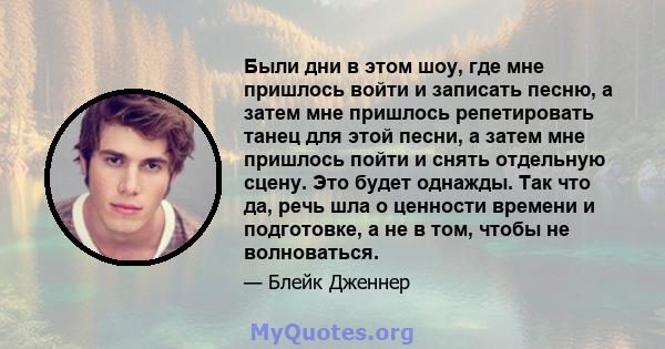 Были дни в этом шоу, где мне пришлось войти и записать песню, а затем мне пришлось репетировать танец для этой песни, а затем мне пришлось пойти и снять отдельную сцену. Это будет однажды. Так что да, речь шла о