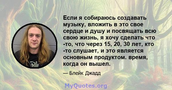 Если я собираюсь создавать музыку, вложить в это свое сердце и душу и посвящать всю свою жизнь, я хочу сделать что -то, что через 15, 20, 30 лет, кто -то слушает, и это является основным продуктом. время, когда он вышел.