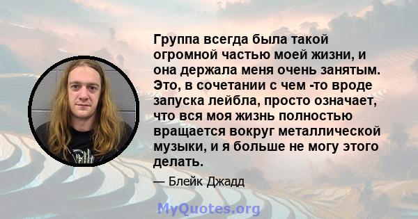 Группа всегда была такой огромной частью моей жизни, и она держала меня очень занятым. Это, в сочетании с чем -то вроде запуска лейбла, просто означает, что вся моя жизнь полностью вращается вокруг металлической музыки, 