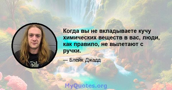 Когда вы не вкладываете кучу химических веществ в вас, люди, как правило, не вылетают с ручки.