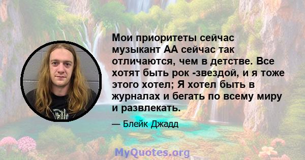 Мои приоритеты сейчас музыкант АА сейчас так отличаются, чем в детстве. Все хотят быть рок -звездой, и я тоже этого хотел; Я хотел быть в журналах и бегать по всему миру и развлекать.