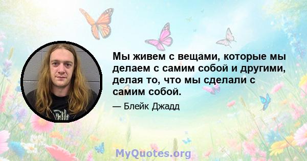 Мы живем с вещами, которые мы делаем с самим собой и другими, делая то, что мы сделали с самим собой.