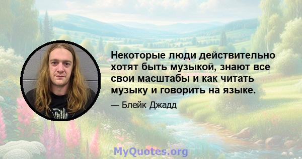 Некоторые люди действительно хотят быть музыкой, знают все свои масштабы и как читать музыку и говорить на языке.