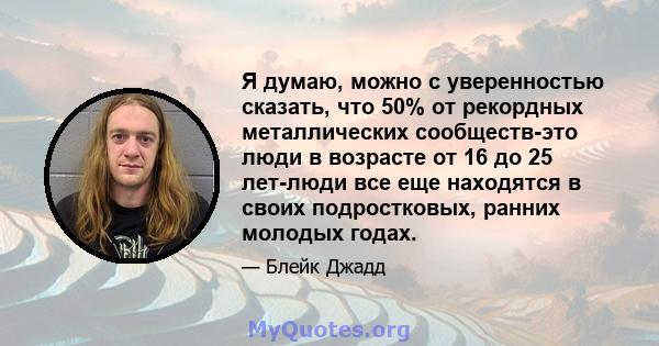 Я думаю, можно с уверенностью сказать, что 50% от рекордных металлических сообществ-это люди в возрасте от 16 до 25 лет-люди все еще находятся в своих подростковых, ранних молодых годах.