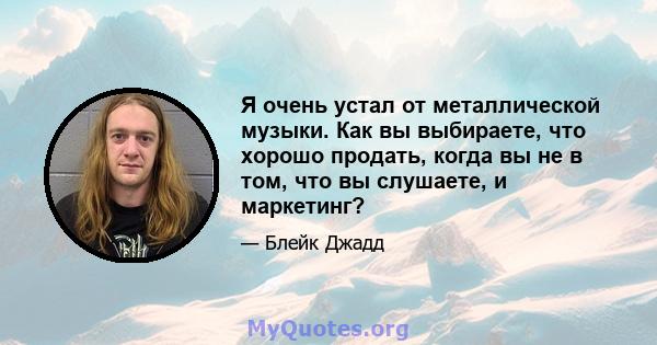 Я очень устал от металлической музыки. Как вы выбираете, что хорошо продать, когда вы не в том, что вы слушаете, и маркетинг?