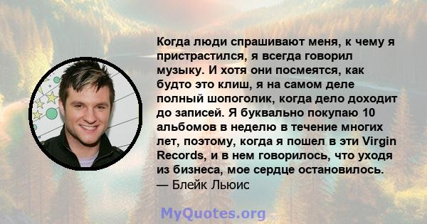 Когда люди спрашивают меня, к чему я пристрастился, я всегда говорил музыку. И хотя они посмеятся, как будто это клиш, я на самом деле полный шопоголик, когда дело доходит до записей. Я буквально покупаю 10 альбомов в