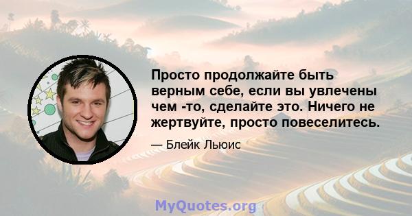 Просто продолжайте быть верным себе, если вы увлечены чем -то, сделайте это. Ничего не жертвуйте, просто повеселитесь.