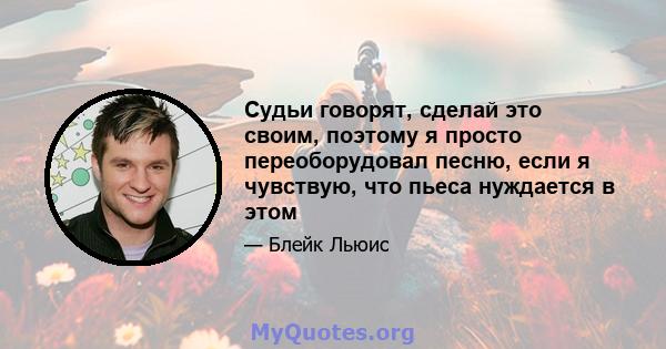 Судьи говорят, сделай это своим, поэтому я просто переоборудовал песню, если я чувствую, что пьеса нуждается в этом