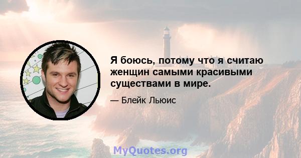 Я боюсь, потому что я считаю женщин самыми красивыми существами в мире.