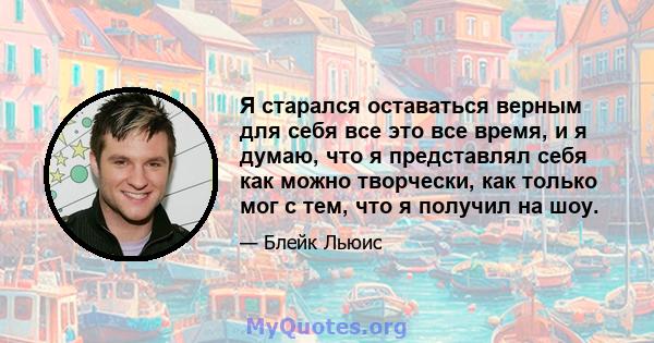 Я старался оставаться верным для себя все это все время, и я думаю, что я представлял себя как можно творчески, как только мог с тем, что я получил на шоу.