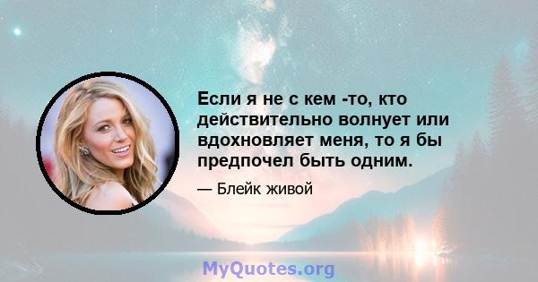 Если я не с кем -то, кто действительно волнует или вдохновляет меня, то я бы предпочел быть одним.