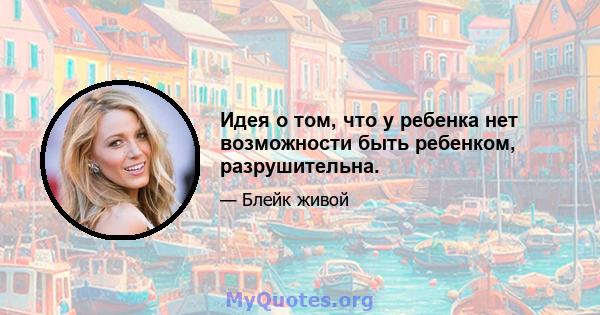 Идея о том, что у ребенка нет возможности быть ребенком, разрушительна.