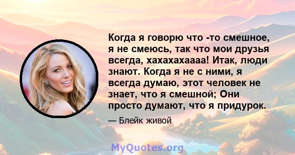 Когда я говорю что -то смешное, я не смеюсь, так что мои друзья всегда, хахахахаааа! Итак, люди знают. Когда я не с ними, я всегда думаю, этот человек не знает, что я смешной; Они просто думают, что я придурок.