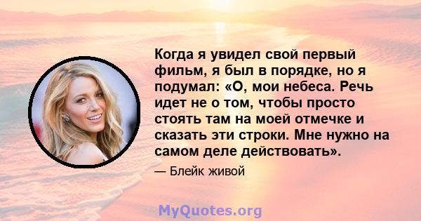 Когда я увидел свой первый фильм, я был в порядке, но я подумал: «О, мои небеса. Речь идет не о том, чтобы просто стоять там на моей отмечке и сказать эти строки. Мне нужно на самом деле действовать».