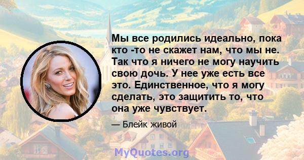 Мы все родились идеально, пока кто -то не скажет нам, что мы не. Так что я ничего не могу научить свою дочь. У нее уже есть все это. Единственное, что я могу сделать, это защитить то, что она уже чувствует.