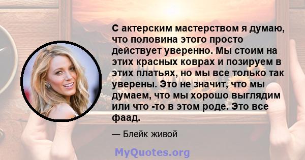 С актерским мастерством я думаю, что половина этого просто действует уверенно. Мы стоим на этих красных коврах и позируем в этих платьях, но мы все только так уверены. Это не значит, что мы думаем, что мы хорошо