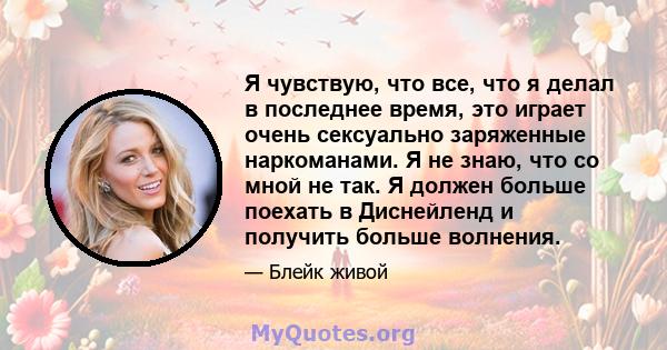 Я чувствую, что все, что я делал в последнее время, это играет очень сексуально заряженные наркоманами. Я не знаю, что со мной не так. Я должен больше поехать в Диснейленд и получить больше волнения.