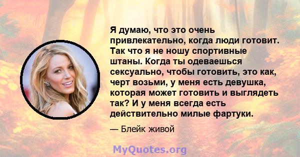 Я думаю, что это очень привлекательно, когда люди готовит. Так что я не ношу спортивные штаны. Когда ты одеваешься сексуально, чтобы готовить, это как, черт возьми, у меня есть девушка, которая может готовить и