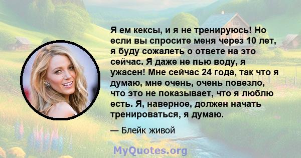 Я ем кексы, и я не тренируюсь! Но если вы спросите меня через 10 лет, я буду сожалеть о ответе на это сейчас. Я даже не пью воду, я ужасен! Мне сейчас 24 года, так что я думаю, мне очень, очень повезло, что это не