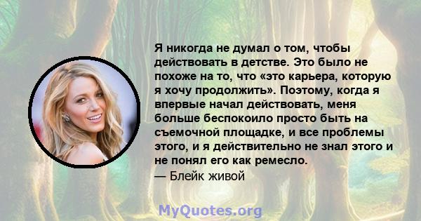 Я никогда не думал о том, чтобы действовать в детстве. Это было не похоже на то, что «это карьера, которую я хочу продолжить». Поэтому, когда я впервые начал действовать, меня больше беспокоило просто быть на съемочной