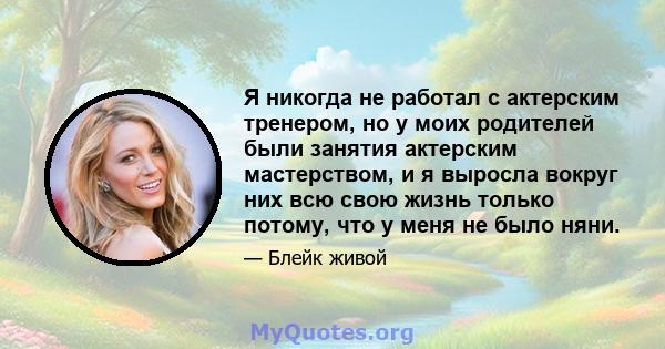 Я никогда не работал с актерским тренером, но у моих родителей были занятия актерским мастерством, и я выросла вокруг них всю свою жизнь только потому, что у меня не было няни.