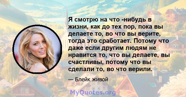 Я смотрю на что -нибудь в жизни, как до тех пор, пока вы делаете то, во что вы верите, тогда это сработает. Потому что даже если другим людям не нравится то, что вы делаете, вы счастливы, потому что вы сделали то, во