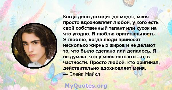 Когда дело доходит до моды, меня просто вдохновляет любой, у кого есть свой собственный талант или кусок на что угодно. Я люблю оригинальность. Я люблю, когда люди приносят несколько жирных жиров и не делают то, что