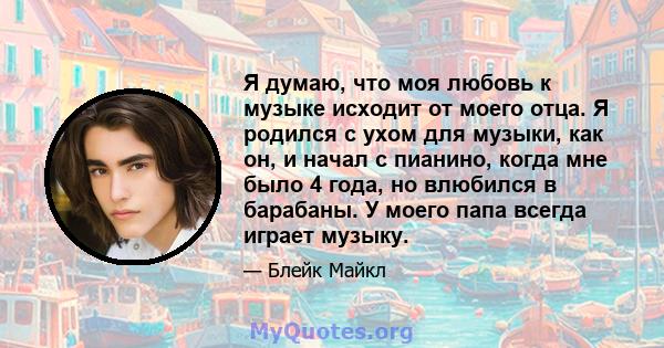 Я думаю, что моя любовь к музыке исходит от моего отца. Я родился с ухом для музыки, как он, и начал с пианино, когда мне было 4 года, но влюбился в барабаны. У моего папа всегда играет музыку.