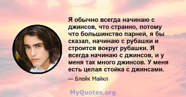 Я обычно всегда начинаю с джинсов, что странно, потому что большинство парней, я бы сказал, начинаю с рубашки и строится вокруг рубашки. Я всегда начинаю с джинсов, и у меня так много джинсов. У меня есть целая стойка с 