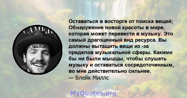 Оставаться в восторге от поиска вещей; Обнаружение новой красоты в мире, которая может перевести в музыку. Это самый драгоценный вид ресурса. Вы должны вытащить вещи из -за пределов музыкальной сферы. Какими бы ни были