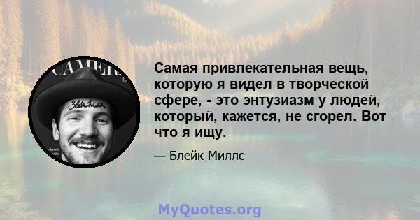 Самая привлекательная вещь, которую я видел в творческой сфере, - это энтузиазм у людей, который, кажется, не сгорел. Вот что я ищу.