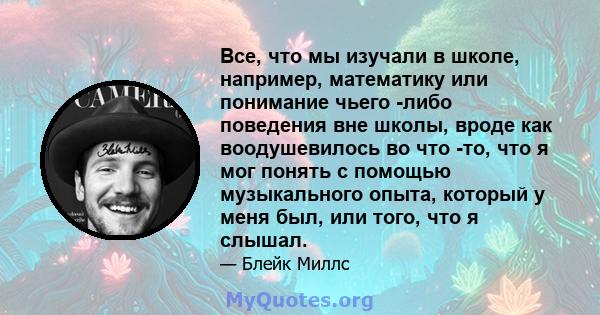 Все, что мы изучали в школе, например, математику или понимание чьего -либо поведения вне школы, вроде как воодушевилось во что -то, что я мог понять с помощью музыкального опыта, который у меня был, или того, что я