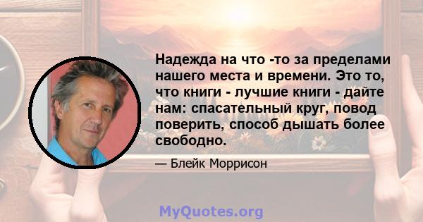 Надежда на что -то за пределами нашего места и времени. Это то, что книги - лучшие книги - дайте нам: спасательный круг, повод поверить, способ дышать более свободно.