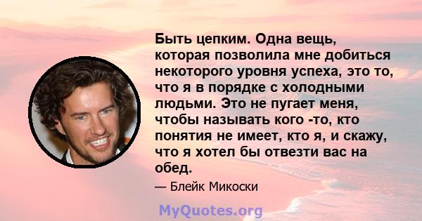 Быть цепким. Одна вещь, которая позволила мне добиться некоторого уровня успеха, это то, что я в порядке с холодными людьми. Это не пугает меня, чтобы называть кого -то, кто понятия не имеет, кто я, и скажу, что я хотел 