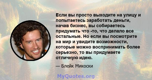 Если вы просто выходите на улицу и попытаетесь заработать деньги, начав бизнес, вы собираетесь придумать что -то, что делало все остальные. Но если вы посмотрите на мир и увидите возможности, которые можно воспринимать