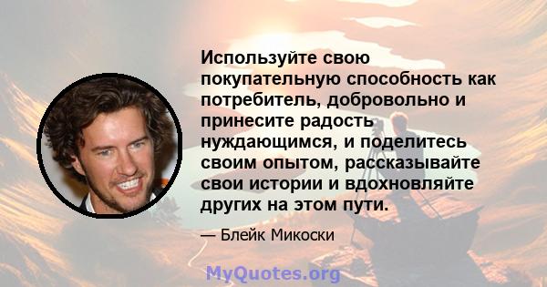 Используйте свою покупательную способность как потребитель, добровольно и принесите радость нуждающимся, и поделитесь своим опытом, рассказывайте свои истории и вдохновляйте других на этом пути.