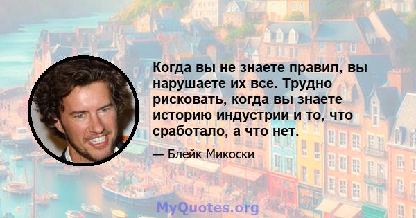 Когда вы не знаете правил, вы нарушаете их все. Трудно рисковать, когда вы знаете историю индустрии и то, что сработало, а что нет.