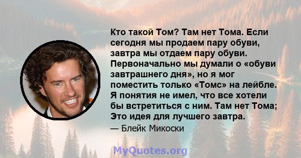 Кто такой Том? Там нет Тома. Если сегодня мы продаем пару обуви, завтра мы отдаем пару обуви. Первоначально мы думали о «обуви завтрашнего дня», но я мог поместить только «Томс» на лейбле. Я понятия не имел, что все