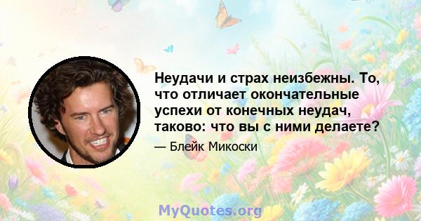 Неудачи и страх неизбежны. То, что отличает окончательные успехи от конечных неудач, таково: что вы с ними делаете?