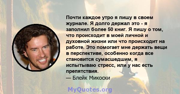 Почти каждое утро я пишу в своем журнале. Я долго держал это - я заполнил более 50 книг. Я пишу о том, что происходит в моей личной и духовной жизни или что происходит на работе. Это помогает мне держать вещи в