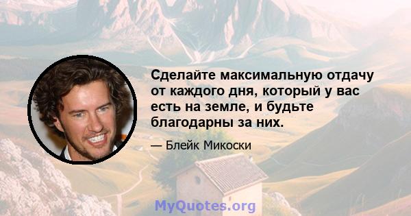 Сделайте максимальную отдачу от каждого дня, который у вас есть на земле, и будьте благодарны за них.