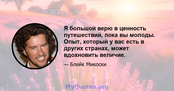 Я большой верю в ценность путешествий, пока вы молоды. Опыт, который у вас есть в других странах, может вдохновить величие.