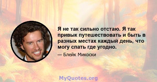 Я не так сильно отстаю. Я так привык путешествовать и быть в разных местах каждый день, что могу спать где угодно.