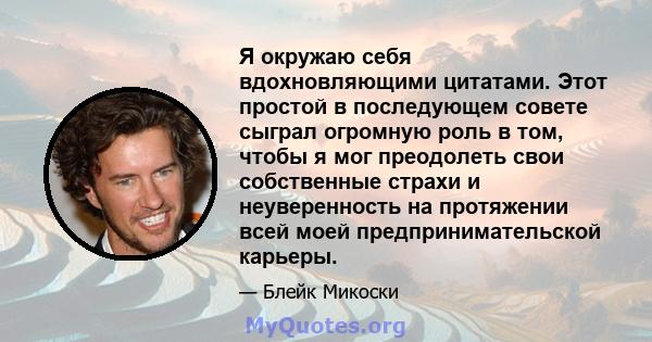 Я окружаю себя вдохновляющими цитатами. Этот простой в последующем совете сыграл огромную роль в том, чтобы я мог преодолеть свои собственные страхи и неуверенность на протяжении всей моей предпринимательской карьеры.